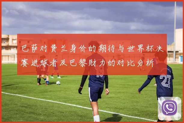 巴萨对费兰身价的期待与世界杯决赛进球者及巴黎财力的对比分析