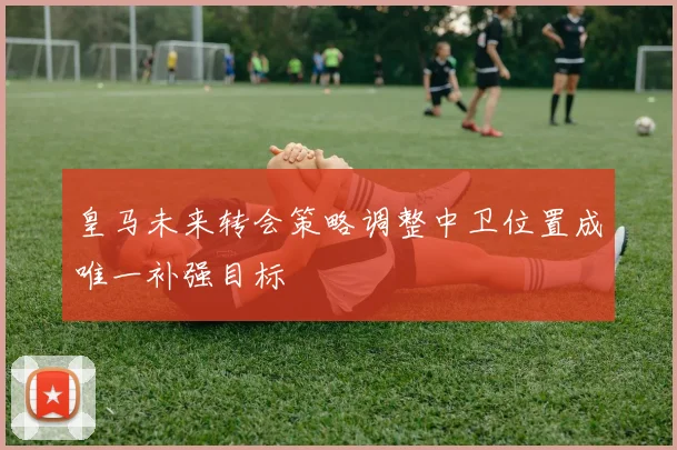 皇马未来转会策略调整中卫位置成唯一补强目标