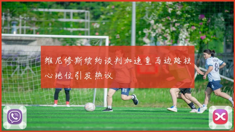 维尼修斯续约谈判加速皇马边路核心地位引发热议