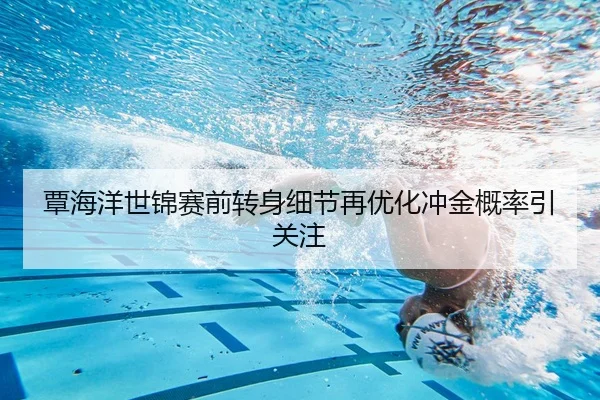 覃海洋世锦赛前转身细节再优化冲金概率引关注