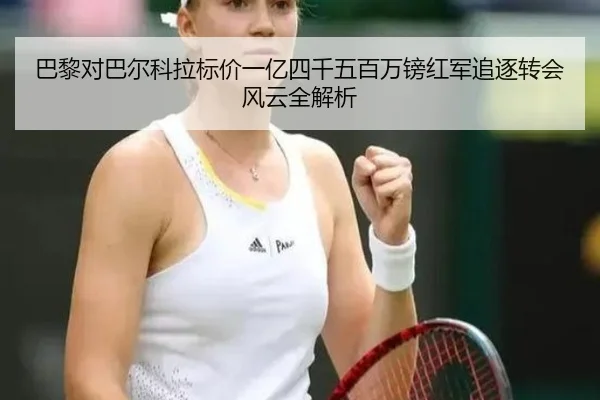 巴黎对巴尔科拉标价一亿四千五百万镑红军追逐转会风云全解析